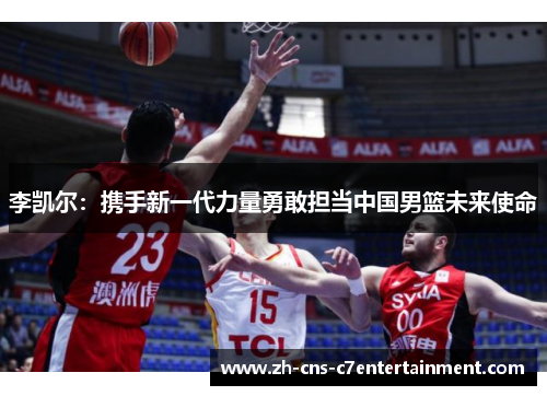 李凯尔:携手新一代力量勇敢担当中国男篮未来使命 李凯尔:携手新一代力量勇敢担当中国男篮未来使命