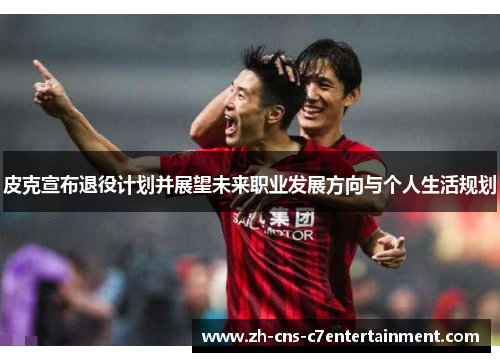 皮克宣布退役计划并展望未来职业发展方向与个人生活规划 皮克宣布退役计划并展望未来职业发展方向与个人生活规划