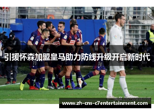 引援怀森加盟皇马助力防线升级开启新时代 引援怀森加盟皇马助力防线升级开启新时代