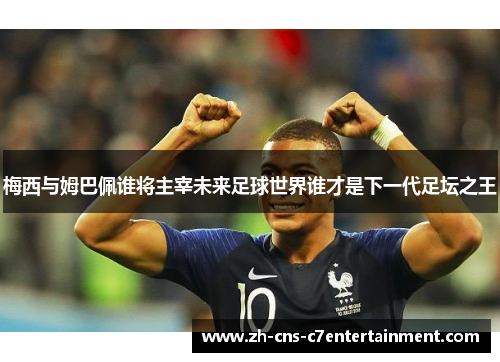 梅西与姆巴佩谁将主宰未来足球世界谁才是下一代足坛之王 梅西与姆巴佩谁将主宰未来足球世界谁才是下一代足坛之王