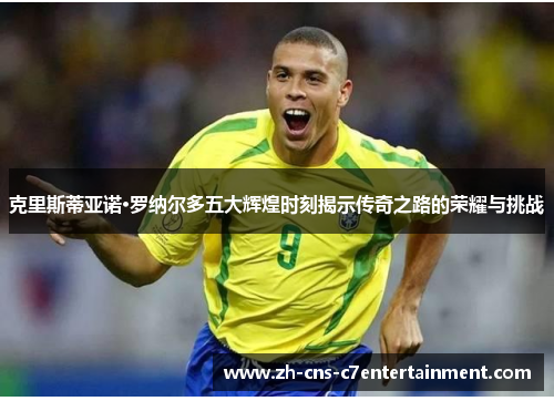 克里斯蒂亚诺·罗纳尔多五大辉煌时刻揭示传奇之路的荣耀与挑战 克里斯蒂亚诺·罗纳尔多五大辉煌时刻揭示传奇之路的荣耀与挑战