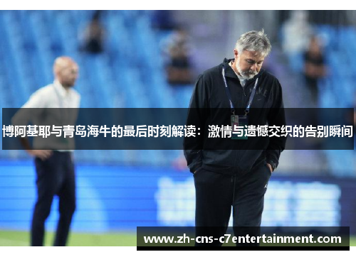 博阿基耶与青岛海牛的最后时刻解读:激情与遗憾交织的告别瞬间 博阿基耶与青岛海牛的最后时刻解读:激情与遗憾交织的告别瞬间