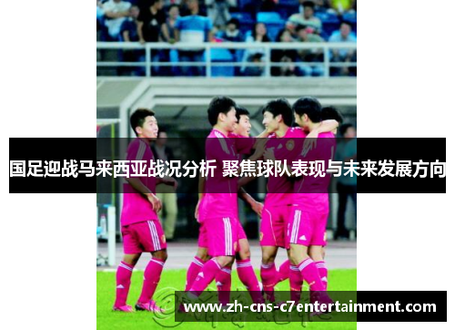 国足迎战马来西亚战况分析 聚焦球队表现与未来发展方向 国足迎战马来西亚战况分析 聚焦球队表现与未来发展方向