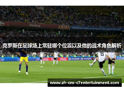 克罗斯在足球场上常驻哪个位置以及他的战术角色解析 克罗斯在足球场上常驻哪个位置以及他的战术角色解析