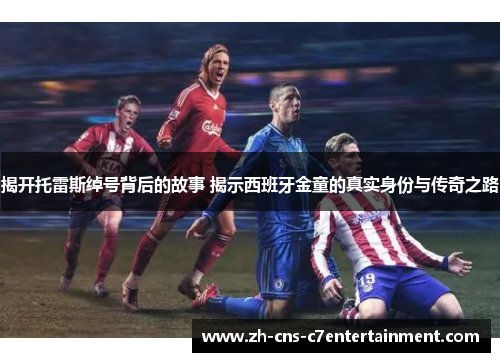 揭开托雷斯绰号背后的故事 揭示西班牙金童的真实身份与传奇之路 揭开托雷斯绰号背后的故事 揭示西班牙金童的真实身份与传奇之路