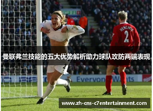 曼联弗兰技能的五大优势解析助力球队攻防两端表现 曼联弗兰技能的五大优势解析助力球队攻防两端表现