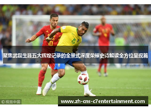 聚焦武磊生涯五大辉煌记录的全景式深度荣耀史诗解读全方位呈现篇