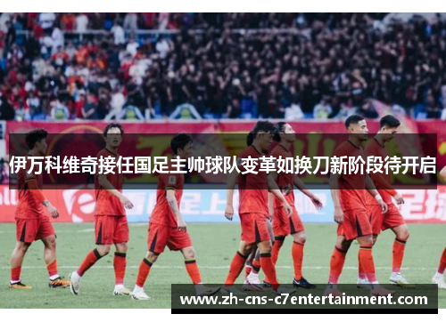 伊万科维奇接任国足主帅球队变革如换刀新阶段待开启 伊万科维奇接任国足主帅球队变革如换刀新阶段待开启