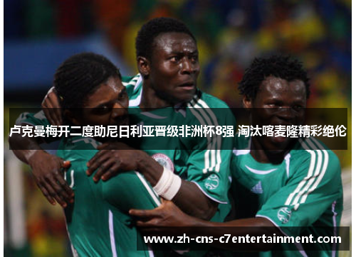 卢克曼梅开二度助尼日利亚晋级非洲杯8强 淘汰喀麦隆精彩绝伦 卢克曼梅开二度助尼日利亚晋级非洲杯8强 淘汰喀麦隆精彩绝伦