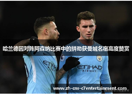 哈兰德因对阵阿森纳比赛中的拼劲获曼城名宿高度赞赏 哈兰德因对阵阿森纳比赛中的拼劲获曼城名宿高度赞赏