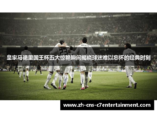 皇家马德里国王杯五大惊艳瞬间揭晓球迷难以忘怀的经典时刻 皇家马德里国王杯五大惊艳瞬间揭晓球迷难以忘怀的经典时刻